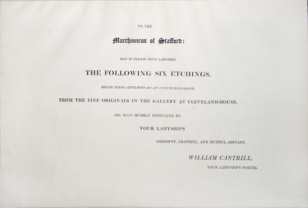 Dedication page. Text reads, “To the Marchioness of Stafford: May It Please Your Ladyship, the Following Six Etchings, being First Attempts by an Untutored Hand”. The text continues, and is signed, “William Cantrill, Your Ladyship’s Porter”. All the text is serifed and capitalized except the dedicatee’s title, Marchioness of Stafford”, which is in a Gothic style.